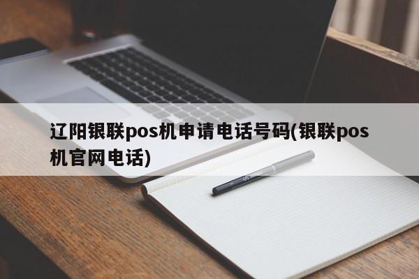 辽阳银联pos机申请电话号码(银联pos机官网电话)